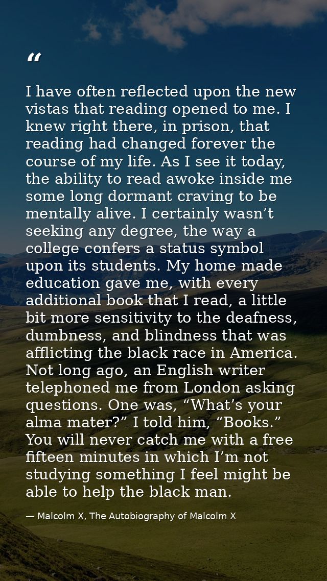 I have often reflected upon the new vistas that reading opened to me. I knew right there, in prison, that reading had ch — Malcolm X, The Autobiography of Malcolm X