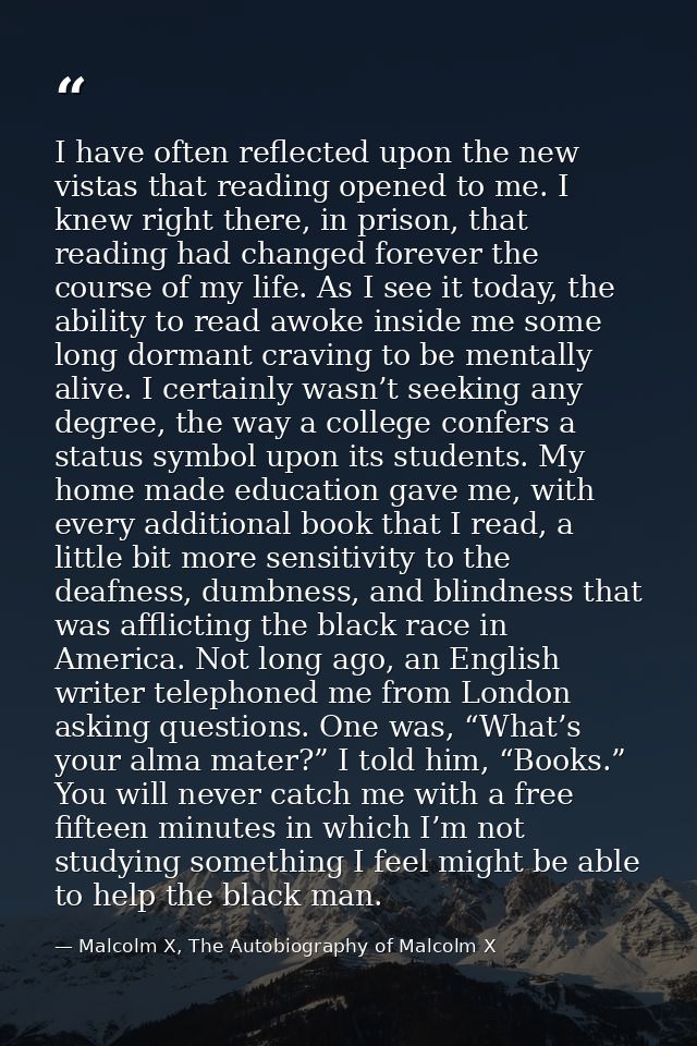 I have often reflected upon the new vistas that reading opened to me. I knew right there, in prison, that reading had ch — Malcolm X, The Autobiography of Malcolm X