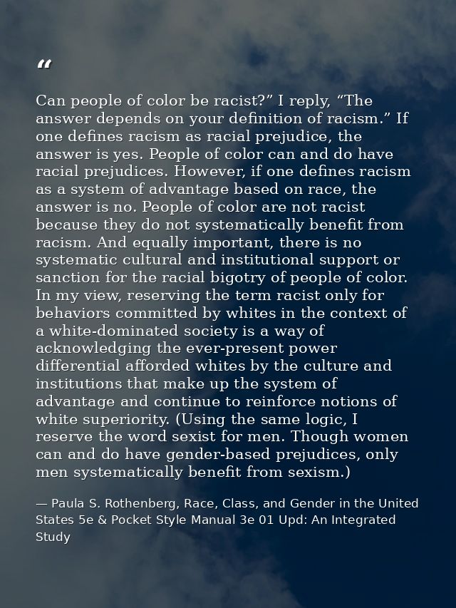 Can people of color be racist?” I reply, “The answer depends on your definition of racism.” If one defines racism as rac — Paula S. Rothenberg, Race, Class, and Gender in the United States 5e & Pocket Style Manual 3e 01 Upd: An Integrated Study