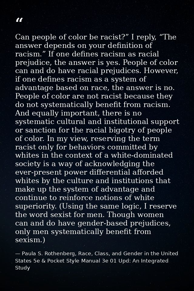 Can people of color be racist?” I reply, “The answer depends on your definition of racism.” If one defines racism as rac — Paula S. Rothenberg, Race, Class, and Gender in the United States 5e & Pocket Style Manual 3e 01 Upd: An Integrated Study