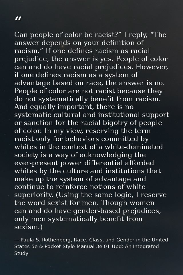 Can people of color be racist?” I reply, “The answer depends on your definition of racism.” If one defines racism as rac — Paula S. Rothenberg, Race, Class, and Gender in the United States 5e & Pocket Style Manual 3e 01 Upd: An Integrated Study