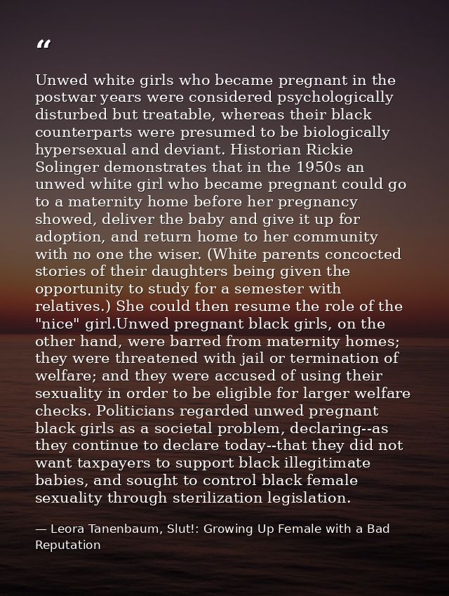 Unwed white girls who became pregnant in the postwar years were considered psychologically disturbed but treatable, wher — Leora Tanenbaum, Slut!: Growing Up Female with a Bad Reputation