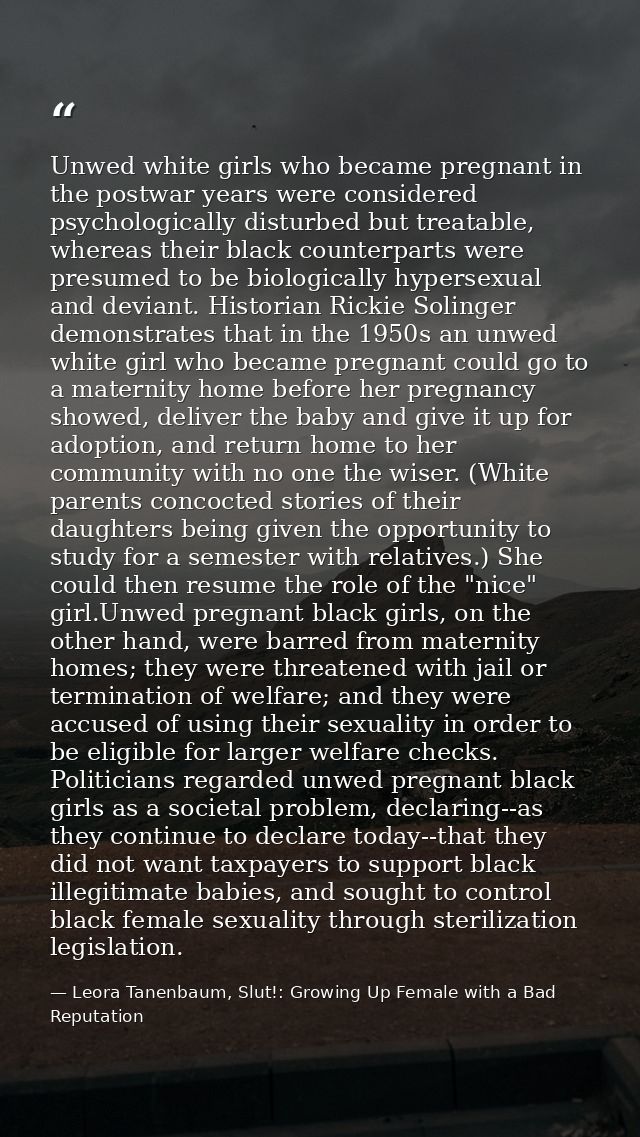 Unwed white girls who became pregnant in the postwar years were considered psychologically disturbed but treatable, wher — Leora Tanenbaum, Slut!: Growing Up Female with a Bad Reputation