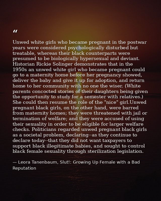 Unwed white girls who became pregnant in the postwar years were considered psychologically disturbed but treatable, wher — Leora Tanenbaum, Slut!: Growing Up Female with a Bad Reputation