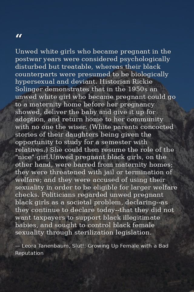Unwed white girls who became pregnant in the postwar years were considered psychologically disturbed but treatable, wher — Leora Tanenbaum, Slut!: Growing Up Female with a Bad Reputation