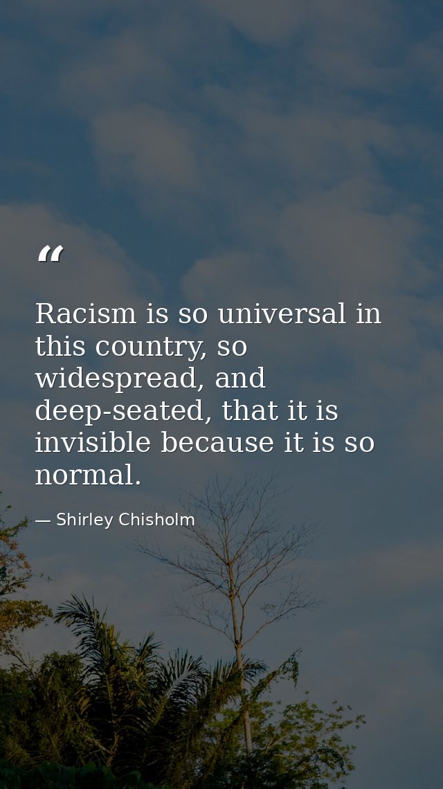 Racism is so universal in this country, so widespread, and deep-seated, that it is invisible because it is so normal. — Shirley Chisholm