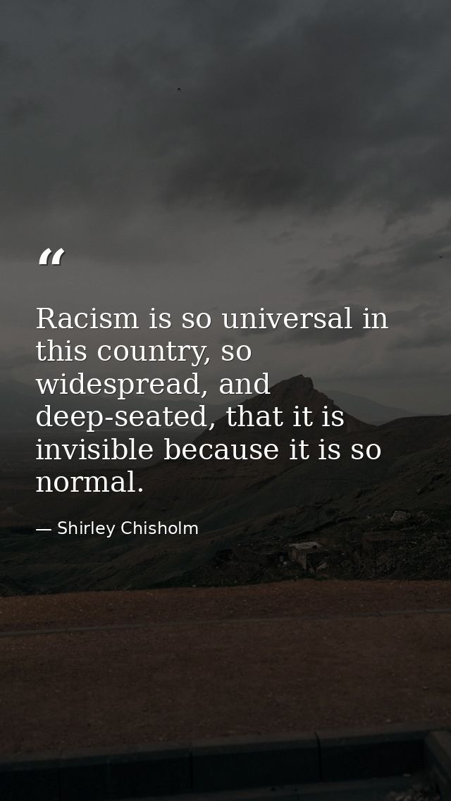 Racism is so universal in this country, so widespread, and deep-seated, that it is invisible because it is so normal. — Shirley Chisholm