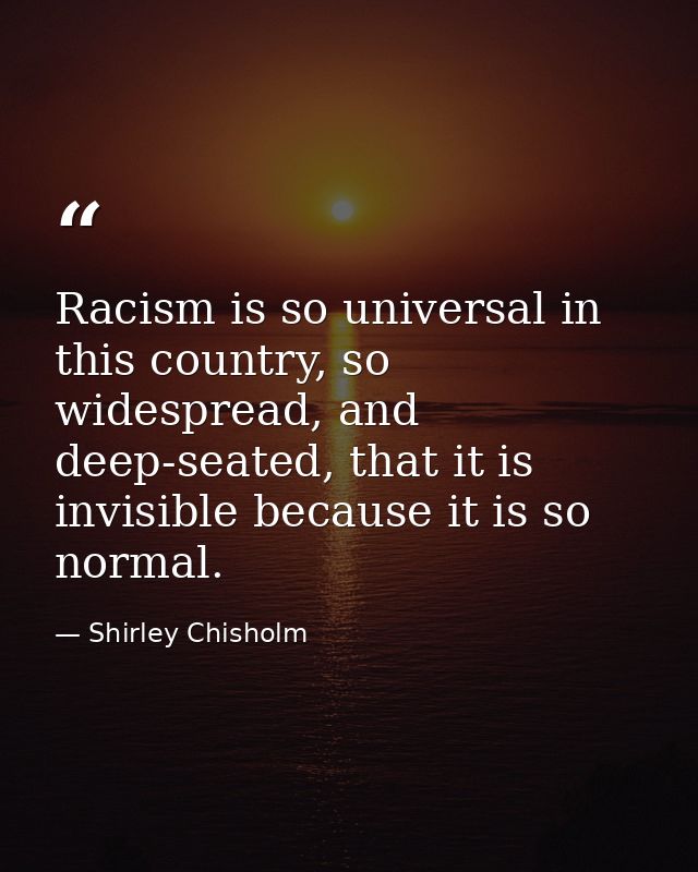 Racism is so universal in this country, so widespread, and deep-seated, that it is invisible because it is so normal. — Shirley Chisholm