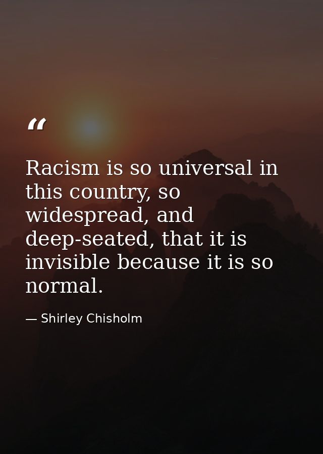 Racism is so universal in this country, so widespread, and deep-seated, that it is invisible because it is so normal. — Shirley Chisholm
