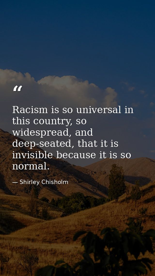 Racism is so universal in this country, so widespread, and deep-seated, that it is invisible because it is so normal. — Shirley Chisholm