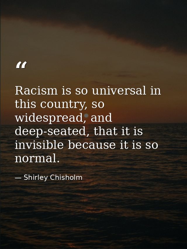 Racism is so universal in this country, so widespread, and deep-seated, that it is invisible because it is so normal. — Shirley Chisholm