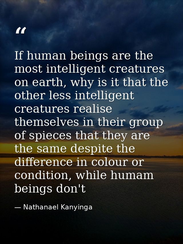 If human beings are the most intelligent creatures on earth, why is it that the other less intelligent creatures realise — Nathanael Kanyinga