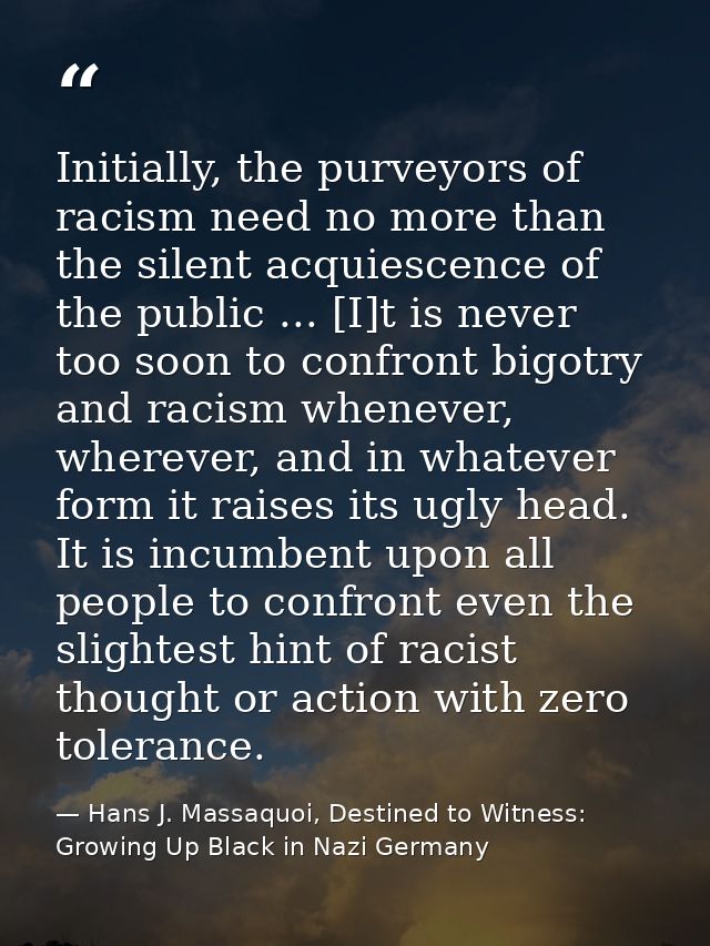 Initially, the purveyors of racism need no more than the silent acquiescence of the public ... [I]t is never too soon to — Hans J. Massaquoi, Destined to Witness: Growing Up Black in Nazi Germany
