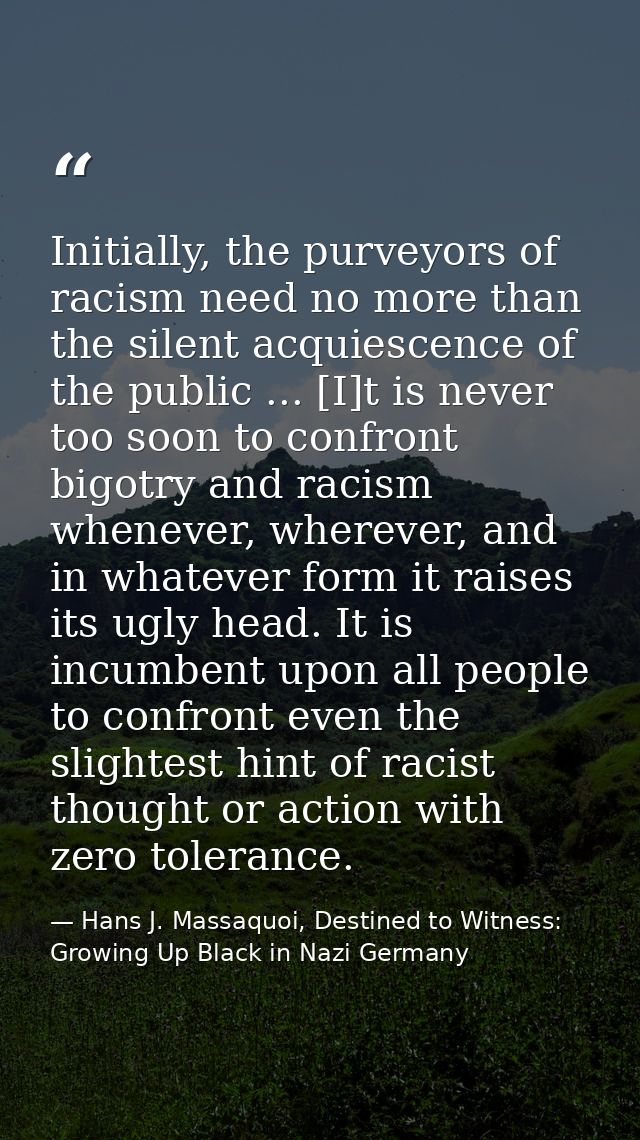 Initially, the purveyors of racism need no more than the silent acquiescence of the public ... [I]t is never too soon to — Hans J. Massaquoi, Destined to Witness: Growing Up Black in Nazi Germany