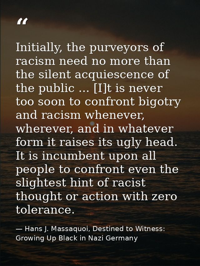 Initially, the purveyors of racism need no more than the silent acquiescence of the public ... [I]t is never too soon to — Hans J. Massaquoi, Destined to Witness: Growing Up Black in Nazi Germany