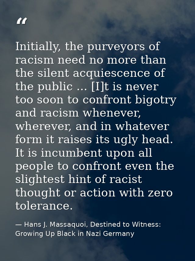 Initially, the purveyors of racism need no more than the silent acquiescence of the public ... [I]t is never too soon to — Hans J. Massaquoi, Destined to Witness: Growing Up Black in Nazi Germany