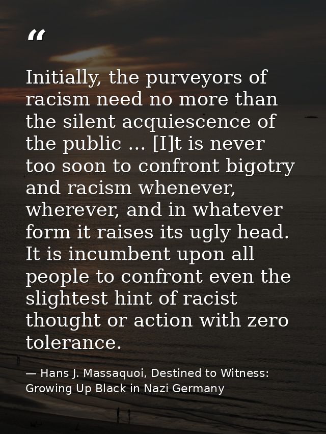 Initially, the purveyors of racism need no more than the silent acquiescence of the public ... [I]t is never too soon to — Hans J. Massaquoi, Destined to Witness: Growing Up Black in Nazi Germany
