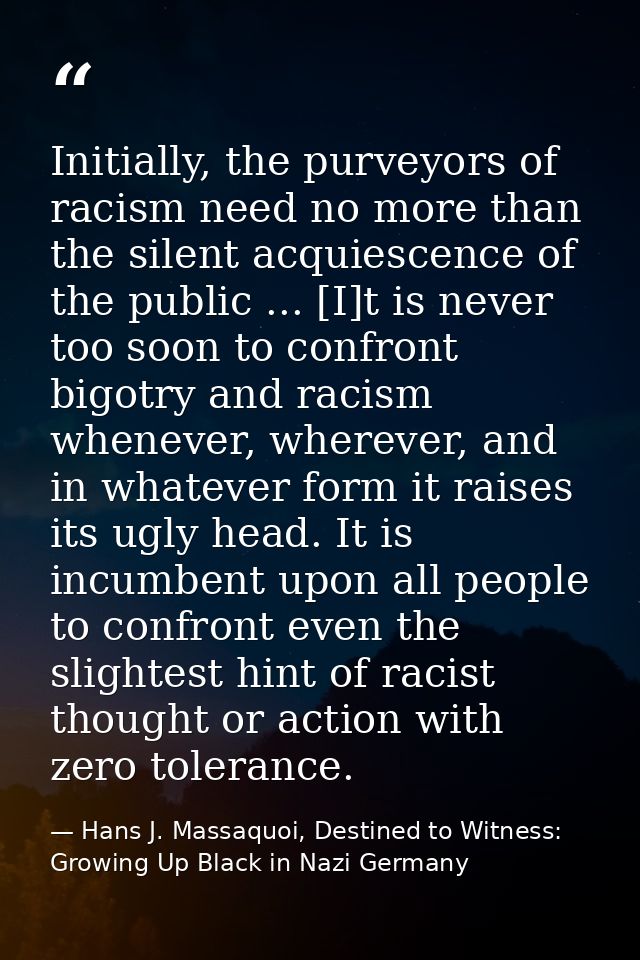 Initially, the purveyors of racism need no more than the silent acquiescence of the public ... [I]t is never too soon to — Hans J. Massaquoi, Destined to Witness: Growing Up Black in Nazi Germany