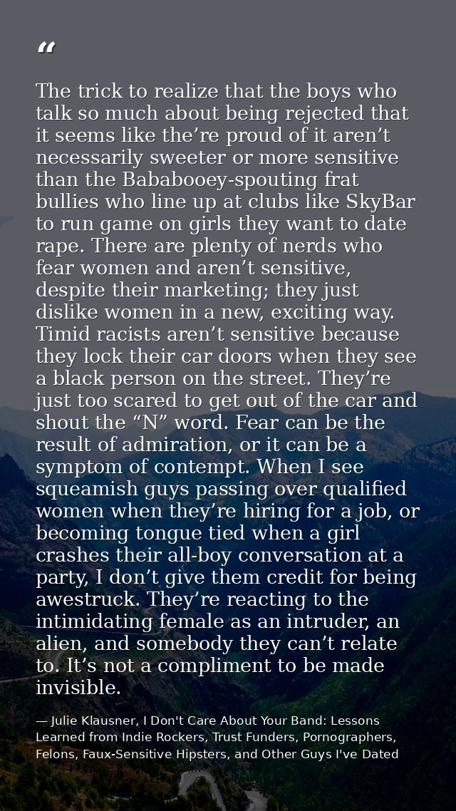 The trick to realize that the boys who talk so much about being rejected that it seems like the’re proud of it aren’t ne — Julie Klausner, I Don't Care About Your Band: Lessons Learned from Indie Rockers, Trust Funders, Pornographers, Felons, Faux-Sensitive Hipsters, and Other Guys I've Dated