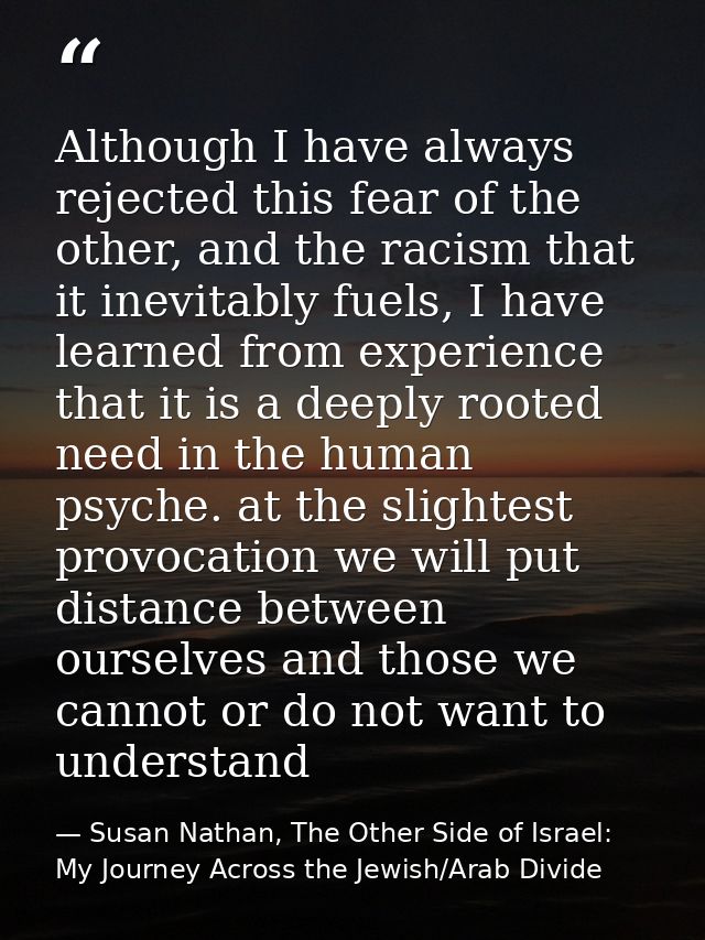 Although I have always rejected this fear of the other, and the racism that it inevitably fuels, I have learned from exp — Susan Nathan, The Other Side of Israel: My Journey Across the Jewish/Arab Divide