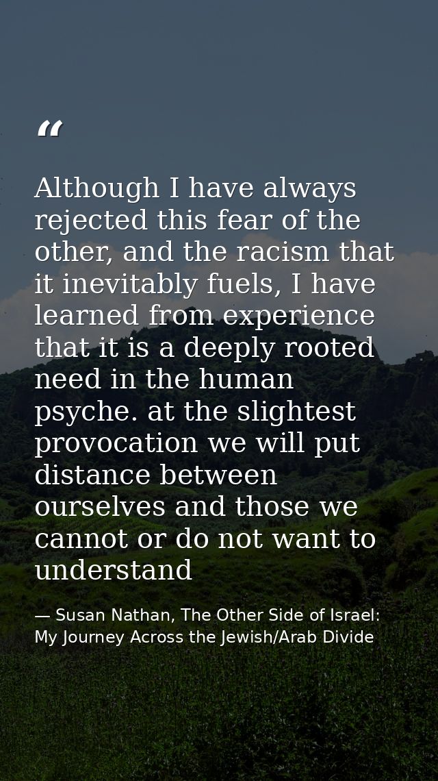 Although I have always rejected this fear of the other, and the racism that it inevitably fuels, I have learned from exp — Susan Nathan, The Other Side of Israel: My Journey Across the Jewish/Arab Divide