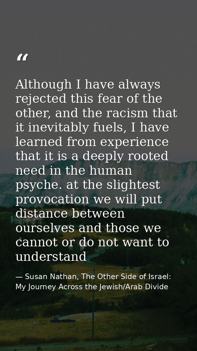 Although I have always rejected this fear of the other, and the racism that it inevitably fuels, I have learned from exp — Susan Nathan, The Other Side of Israel: My Journey Across the Jewish/Arab Divide