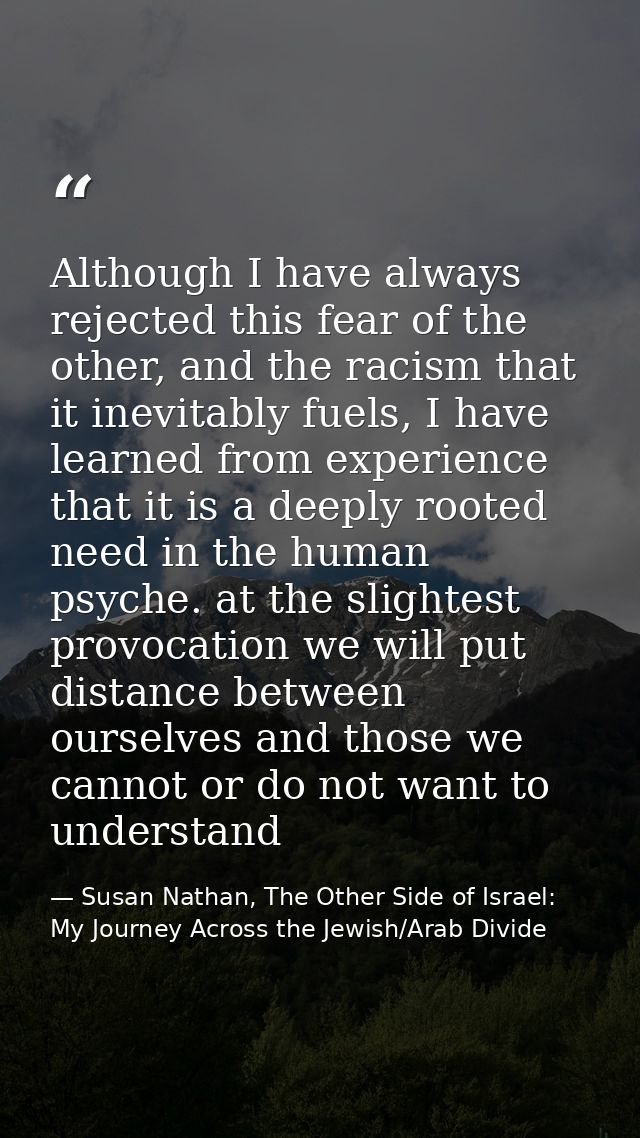 Although I have always rejected this fear of the other, and the racism that it inevitably fuels, I have learned from exp — Susan Nathan, The Other Side of Israel: My Journey Across the Jewish/Arab Divide