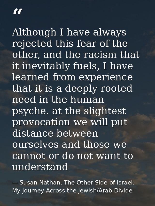Although I have always rejected this fear of the other, and the racism that it inevitably fuels, I have learned from exp — Susan Nathan, The Other Side of Israel: My Journey Across the Jewish/Arab Divide