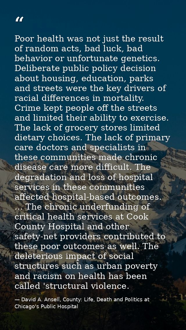 Poor health was not just the result of random acts, bad luck, bad behavior or unfortunate genetics. Deliberate public po — David A. Ansell, County: Life, Death and Politics at Chicago's Public Hospital