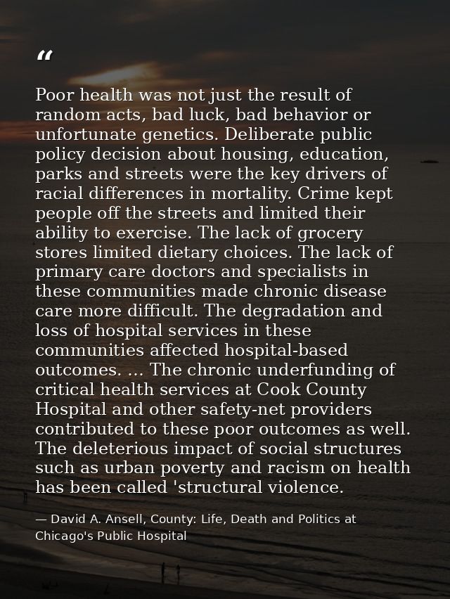 Poor health was not just the result of random acts, bad luck, bad behavior or unfortunate genetics. Deliberate public po — David A. Ansell, County: Life, Death and Politics at Chicago's Public Hospital