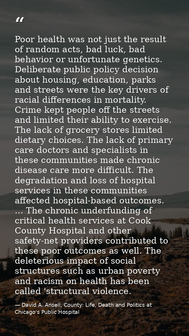 Poor health was not just the result of random acts, bad luck, bad behavior or unfortunate genetics. Deliberate public po — David A. Ansell, County: Life, Death and Politics at Chicago's Public Hospital