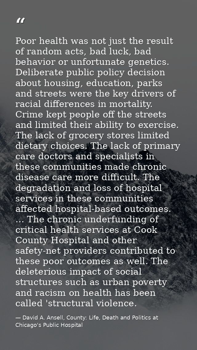 Poor health was not just the result of random acts, bad luck, bad behavior or unfortunate genetics. Deliberate public po — David A. Ansell, County: Life, Death and Politics at Chicago's Public Hospital