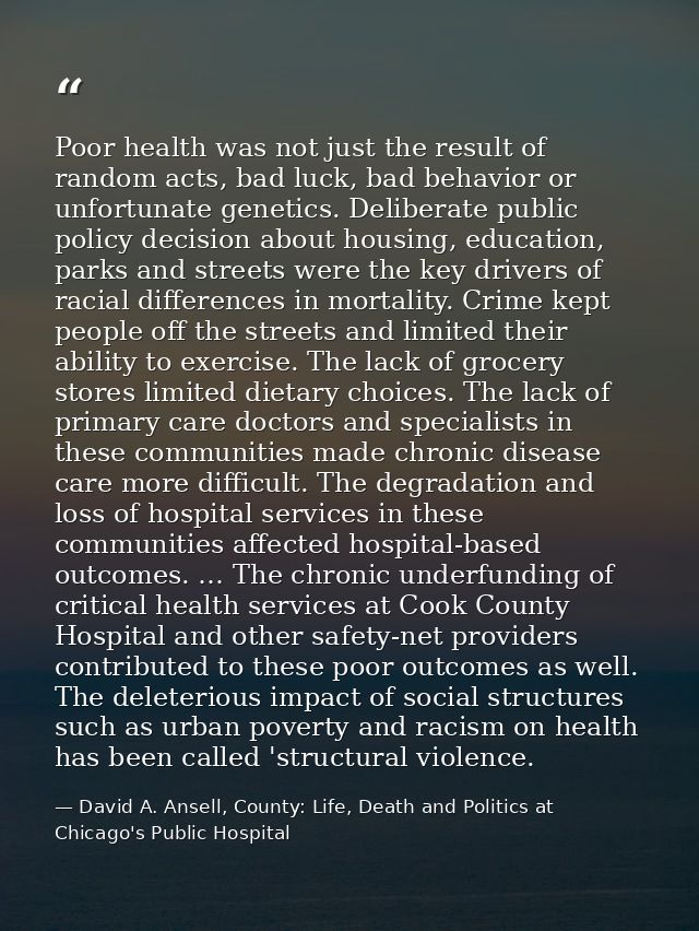 Poor health was not just the result of random acts, bad luck, bad behavior or unfortunate genetics. Deliberate public po — David A. Ansell, County: Life, Death and Politics at Chicago's Public Hospital
