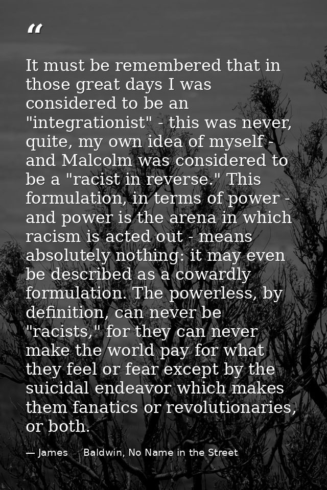 It must be remembered that in those great days I was considered to be an "integrationist" - this was never, quite, my ow — James     Baldwin, No Name in the Street