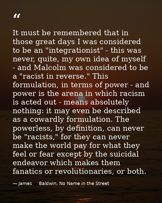 It must be remembered that in those great days I was considered to be an "integrationist" - this was never, quite, my ow — James     Baldwin, No Name in the Street