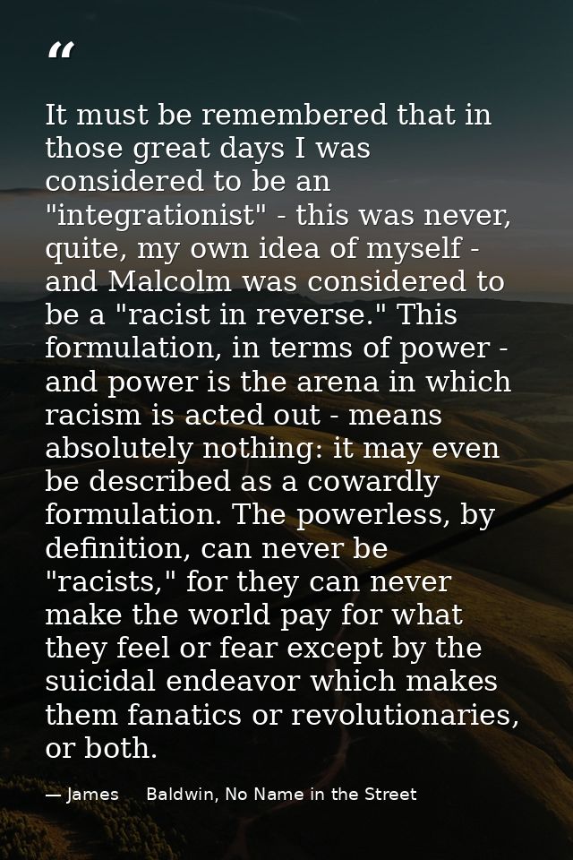 It must be remembered that in those great days I was considered to be an "integrationist" - this was never, quite, my ow — James     Baldwin, No Name in the Street