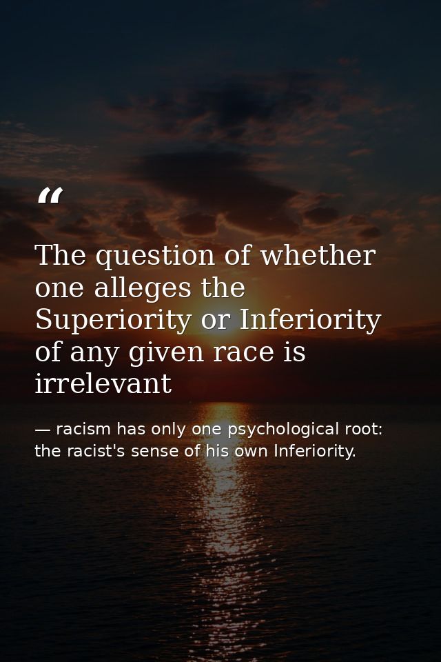 The question of whether one alleges the Superiority or Inferiority of any given race is irrelevant — racism has only one psychological root: the racist's sense of his own Inferiority.