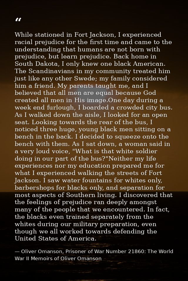 While stationed in Fort Jackson, I experienced racial prejudice for the first time and came to the understanding that hu — Oliver Omanson, Prisoner of War Number 21860: The World War II Memoirs of Oliver Omanson
