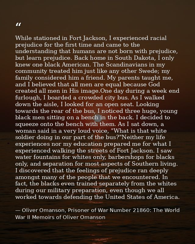 While stationed in Fort Jackson, I experienced racial prejudice for the first time and came to the understanding that hu — Oliver Omanson, Prisoner of War Number 21860: The World War II Memoirs of Oliver Omanson