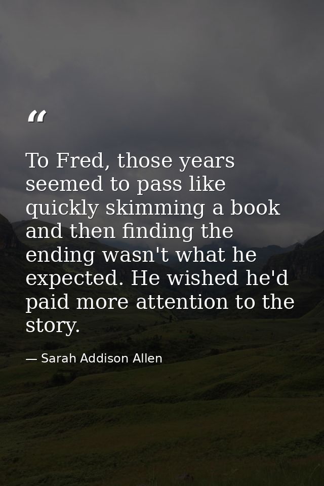 To Fred, those years seemed to pass like quickly skimming a book and then finding the ending wasn't what he expected. He — Sarah Addison Allen