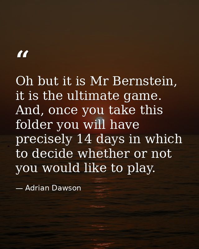 Oh but it is Mr Bernstein, it is the ultimate game. And, once you take this folder you will have precisely 14 days in wh — Adrian Dawson