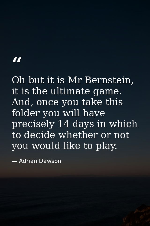 Oh but it is Mr Bernstein, it is the ultimate game. And, once you take this folder you will have precisely 14 days in wh — Adrian Dawson