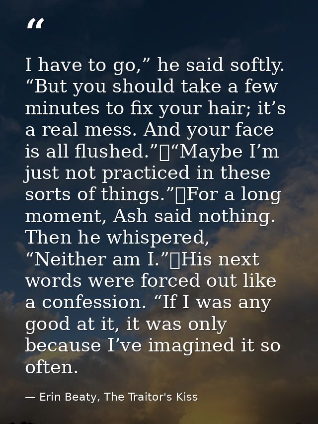 I have to go,” he said softly. “But you should take a few minutes to fix your hair; it’s a real mess. And your face is a — Erin Beaty, The Traitor's Kiss