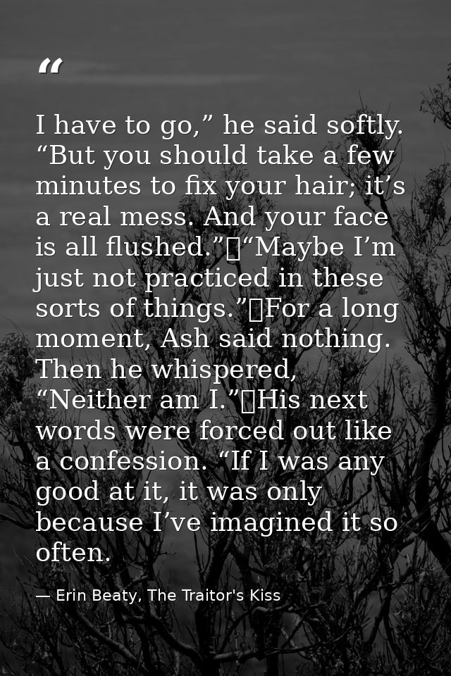 I have to go,” he said softly. “But you should take a few minutes to fix your hair; it’s a real mess. And your face is a — Erin Beaty, The Traitor's Kiss