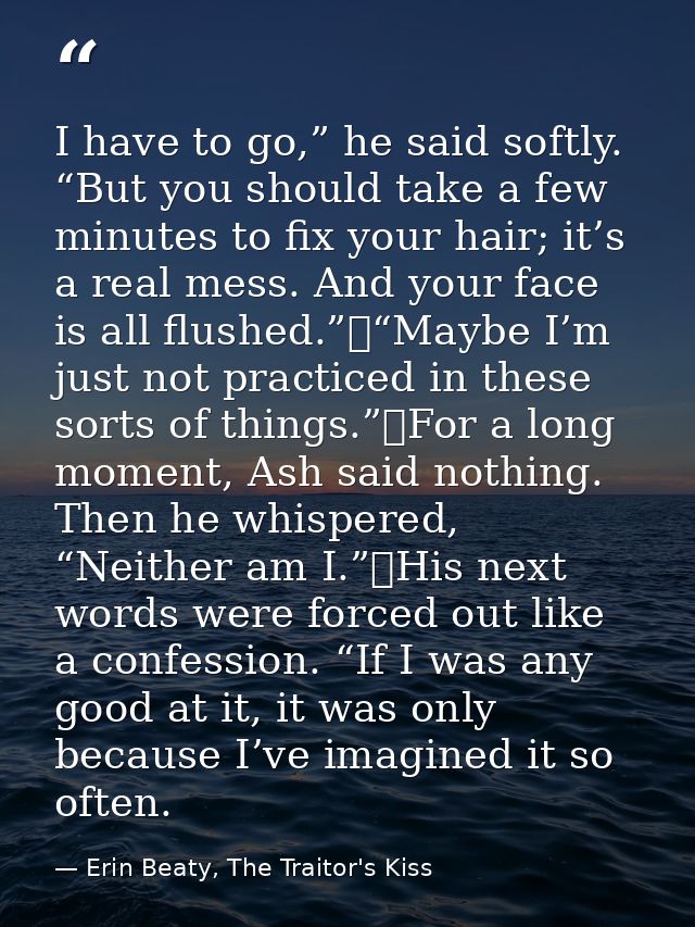 I have to go,” he said softly. “But you should take a few minutes to fix your hair; it’s a real mess. And your face is a — Erin Beaty, The Traitor's Kiss
