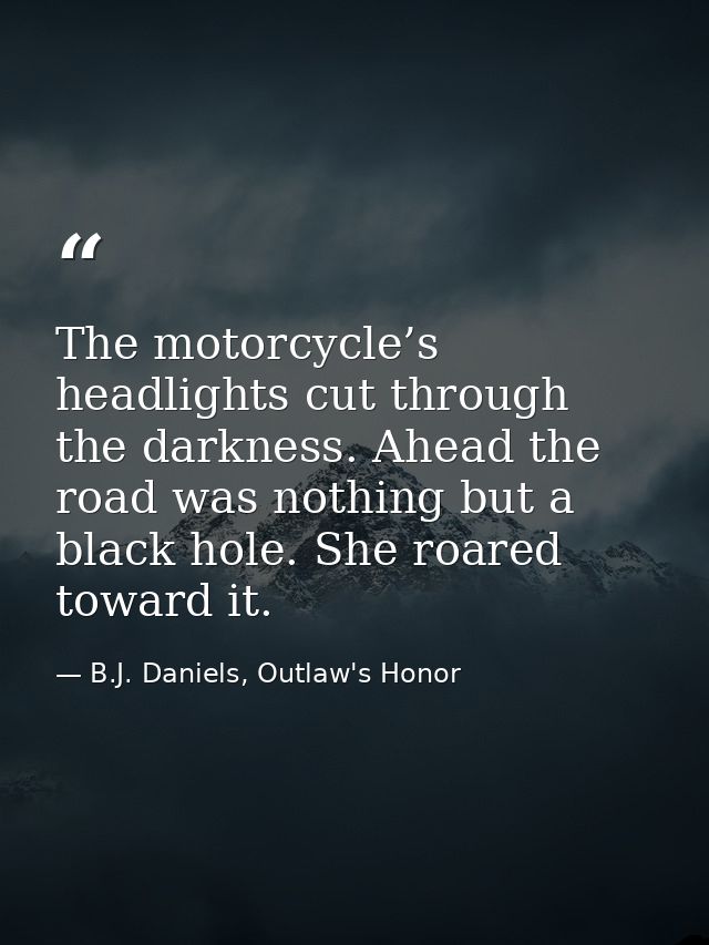 The motorcycle’s headlights cut through the darkness. Ahead the road was nothing but a black hole. She roared toward it. — B.J. Daniels, Outlaw's Honor