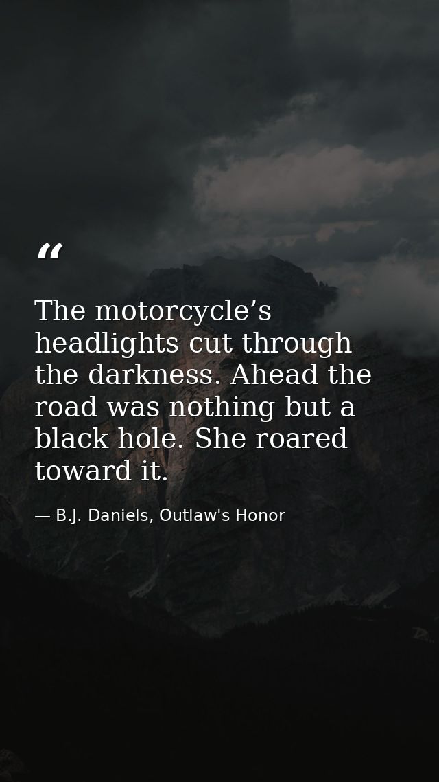 The motorcycle’s headlights cut through the darkness. Ahead the road was nothing but a black hole. She roared toward it. — B.J. Daniels, Outlaw's Honor