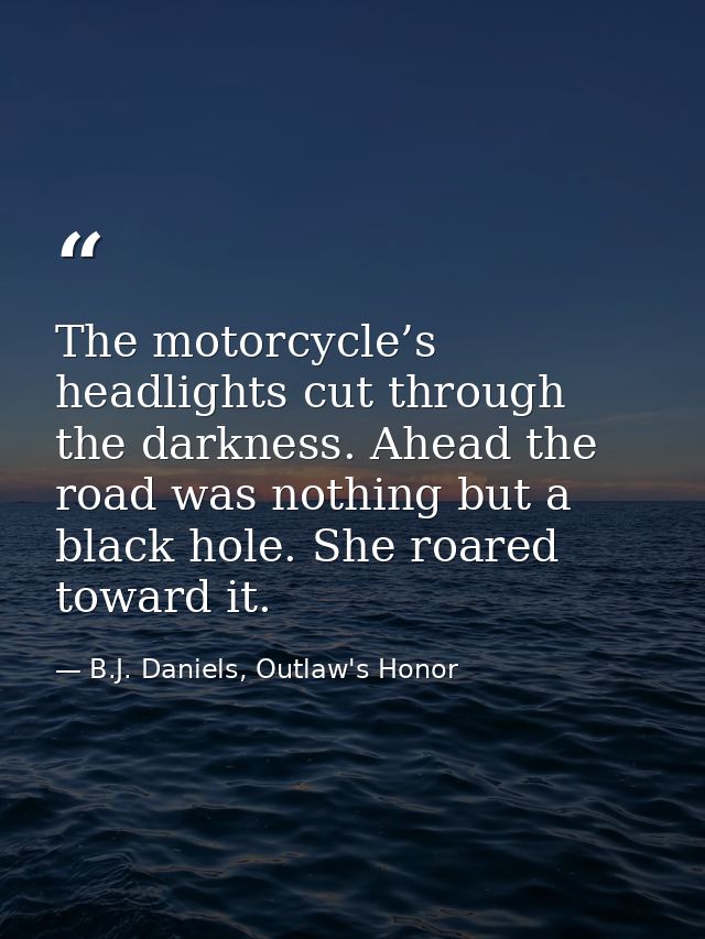 The motorcycle’s headlights cut through the darkness. Ahead the road was nothing but a black hole. She roared toward it. — B.J. Daniels, Outlaw's Honor