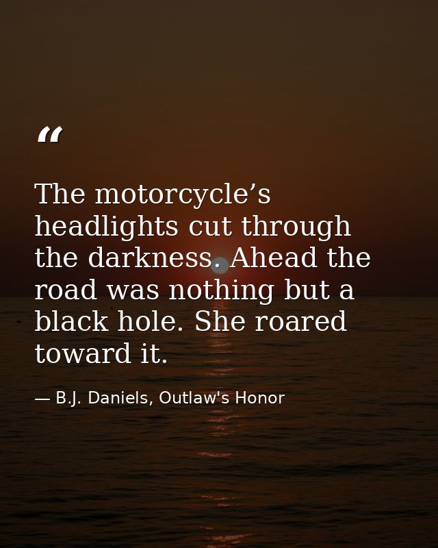 The motorcycle’s headlights cut through the darkness. Ahead the road was nothing but a black hole. She roared toward it. — B.J. Daniels, Outlaw's Honor