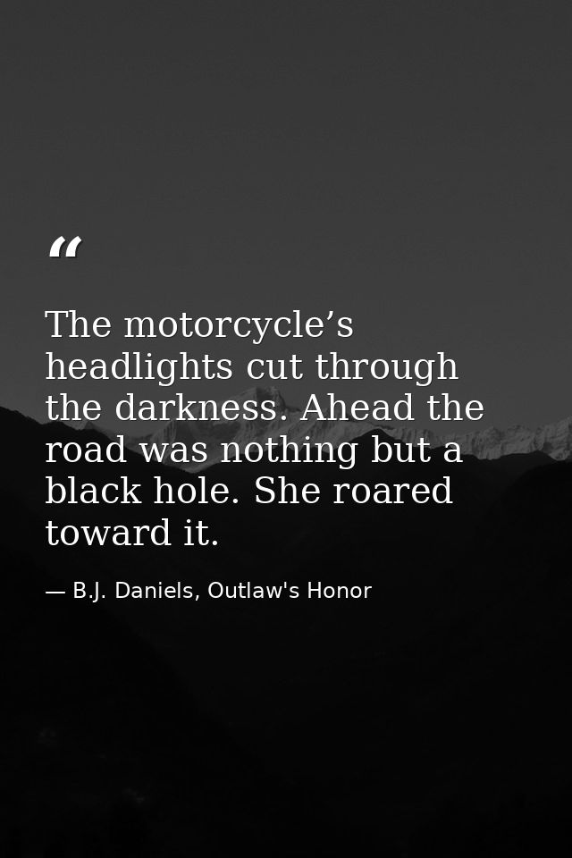 The motorcycle’s headlights cut through the darkness. Ahead the road was nothing but a black hole. She roared toward it. — B.J. Daniels, Outlaw's Honor